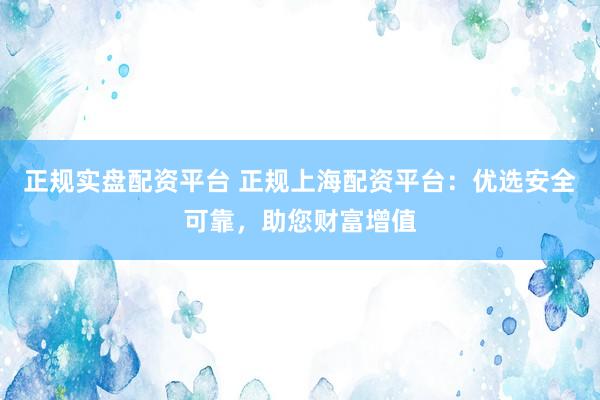 正规实盘配资平台 正规上海配资平台：优选安全可靠，助您财富增值