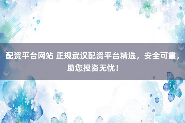 配资平台网站 正规武汉配资平台精选，安全可靠，助您投资无忧！
