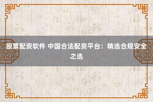 股票配资软件 中国合法配资平台：精选合规安全之选