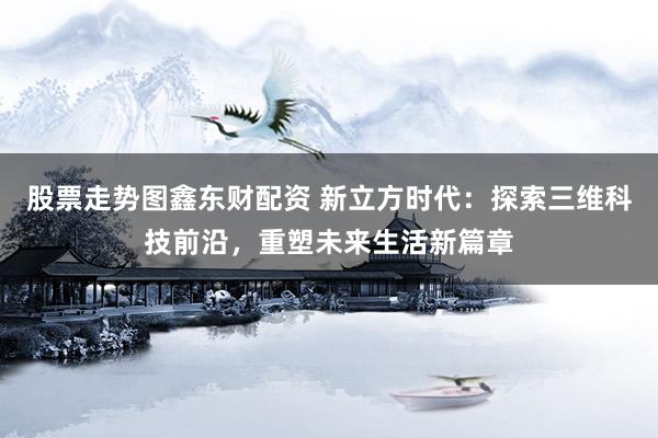股票走势图鑫东财配资 新立方时代：探索三维科技前沿，重塑未来生活新篇章