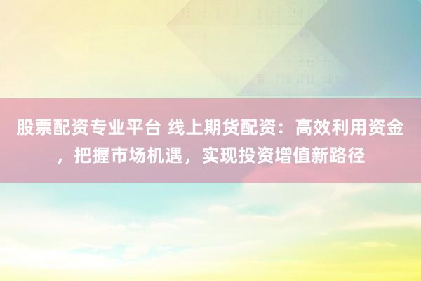 股票配资专业平台 线上期货配资：高效利用资金，把握市场机遇，实现投资增值新路径
