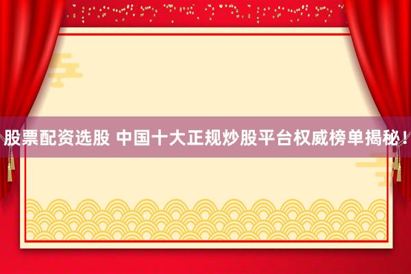 股票配资选股 中国十大正规炒股平台权威榜单揭秘！