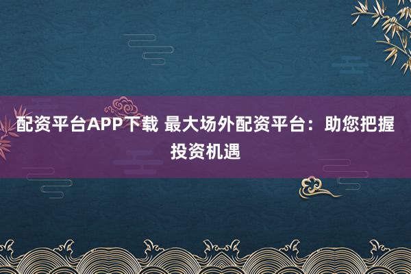 配资平台APP下载 最大场外配资平台：助您把握投资机遇