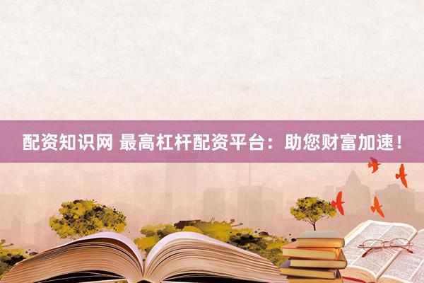 配资知识网 最高杠杆配资平台：助您财富加速！