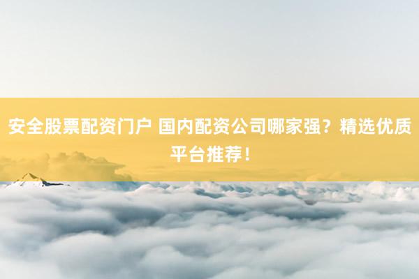 安全股票配资门户 国内配资公司哪家强？精选优质平台推荐！