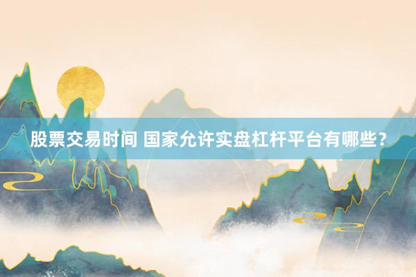 股票交易时间 国家允许实盘杠杆平台有哪些？