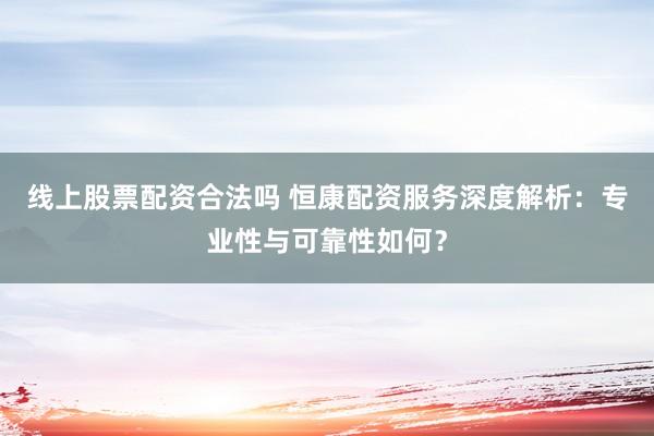 线上股票配资合法吗 恒康配资服务深度解析：专业性与可靠性如何？