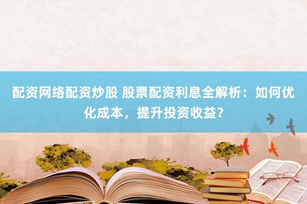 配资网络配资炒股 股票配资利息全解析：如何优化成本，提升投资收益？