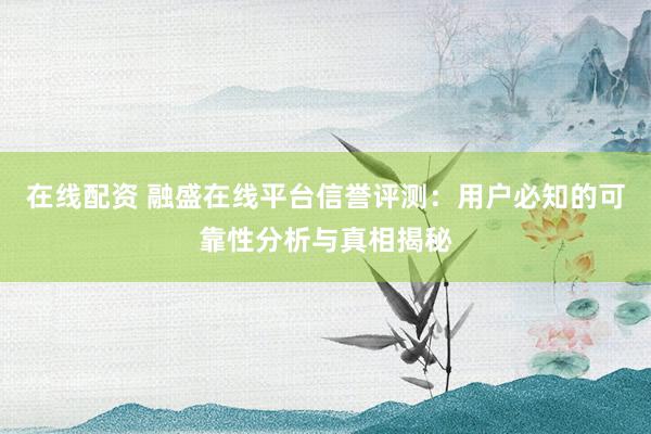 在线配资 融盛在线平台信誉评测：用户必知的可靠性分析与真相揭秘