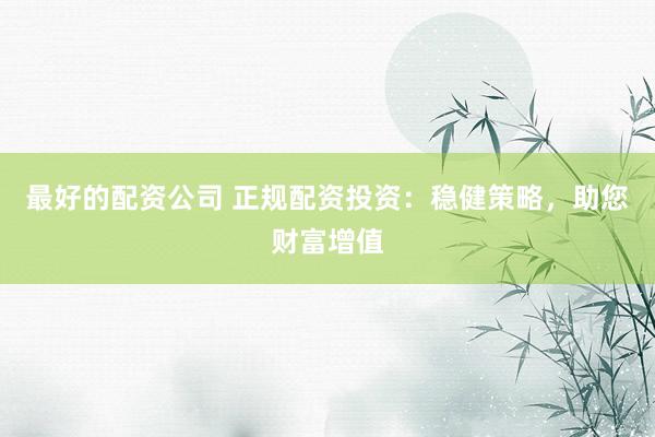 最好的配资公司 正规配资投资：稳健策略，助您财富增值