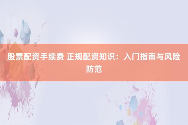 股票配资手续费 正规配资知识：入门指南与风险防范