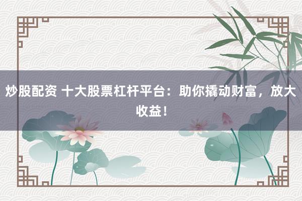炒股配资 十大股票杠杆平台：助你撬动财富，放大收益！