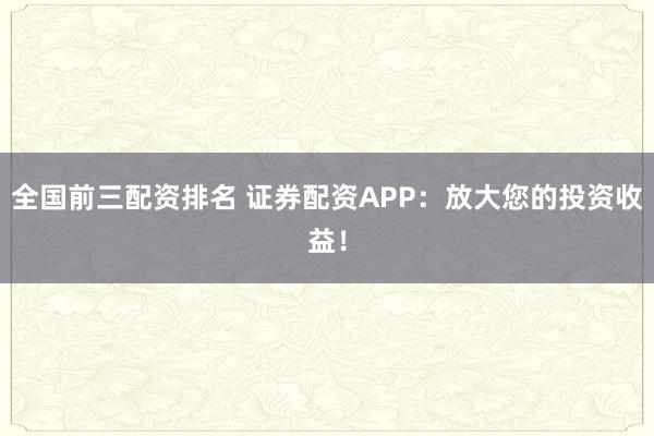 全国前三配资排名 证券配资APP：放大您的投资收益！