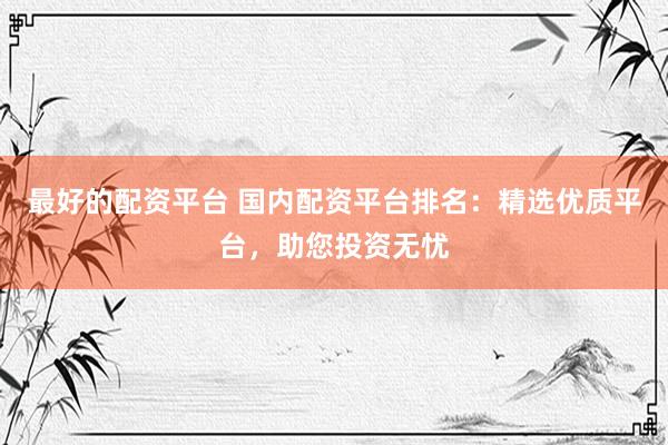 最好的配资平台 国内配资平台排名：精选优质平台，助您投资无忧
