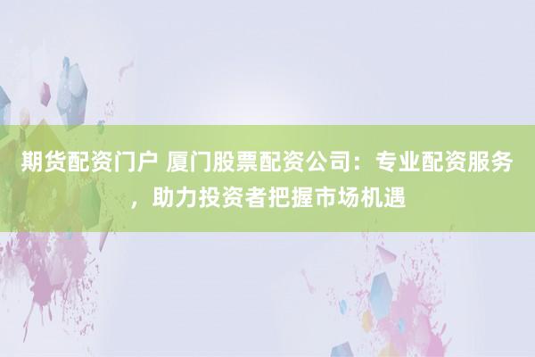 期货配资门户 厦门股票配资公司：专业配资服务，助力投资者把握市场机遇