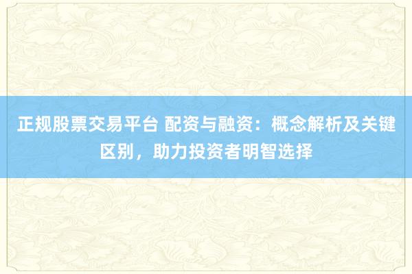 正规股票交易平台 配资与融资：概念解析及关键区别，助力投资者明智选择