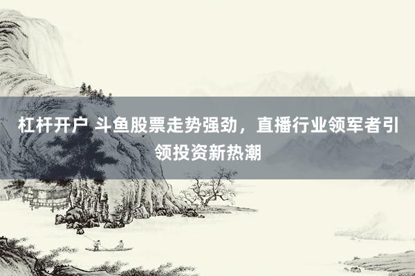 杠杆开户 斗鱼股票走势强劲，直播行业领军者引领投资新热潮