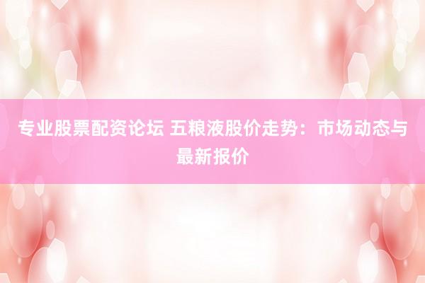 专业股票配资论坛 五粮液股价走势：市场动态与最新报价