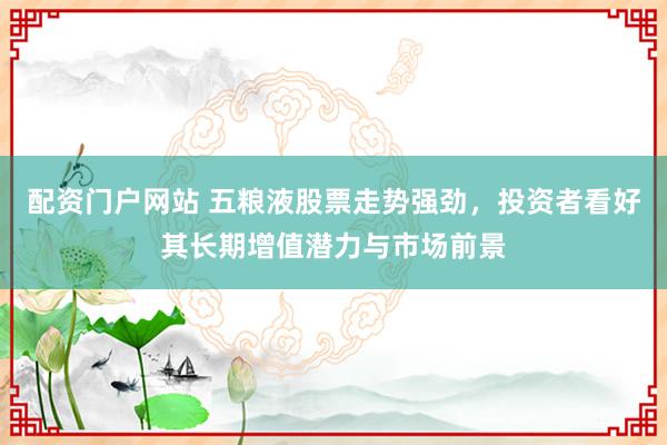 配资门户网站 五粮液股票走势强劲，投资者看好其长期增值潜力与市场前景