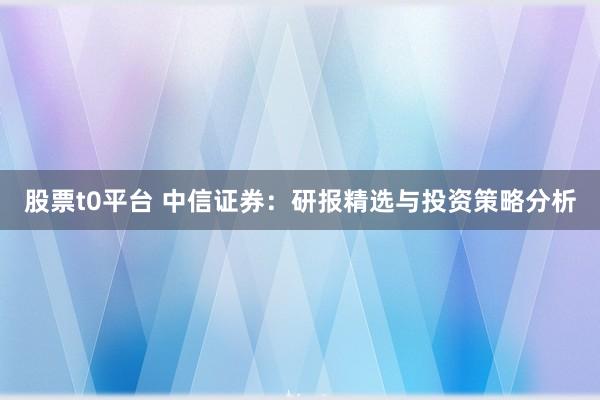 股票t0平台 中信证券：研报精选与投资策略分析