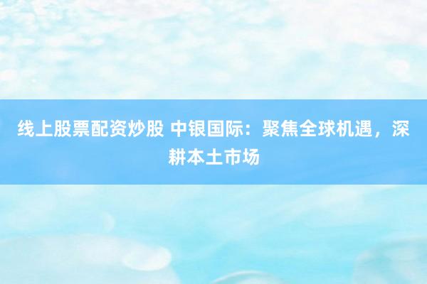 线上股票配资炒股 中银国际：聚焦全球机遇，深耕本土市场