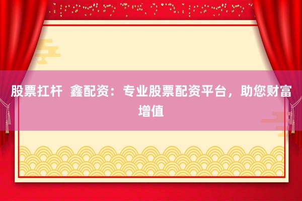 股票扛杆  鑫配资：专业股票配资平台，助您财富增值