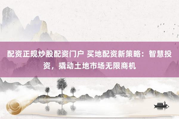 配资正规炒股配资门户 买地配资新策略：智慧投资，撬动土地市场无限商机