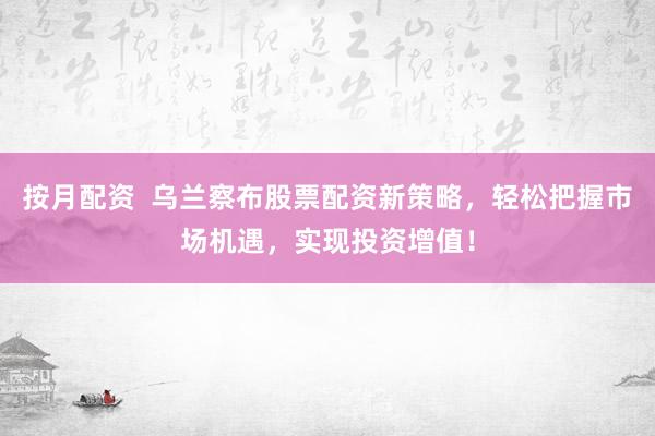 按月配资  乌兰察布股票配资新策略，轻松把握市场机遇，实现投资增值！