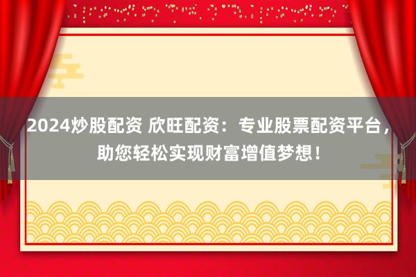 2024炒股配资 欣旺配资：专业股票配资平台，助您轻松实现财富增值梦想！