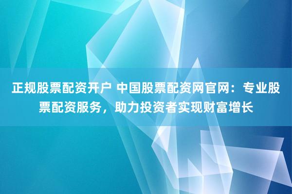 正规股票配资开户 中国股票配资网官网：专业股票配资服务，助力投资者实现财富增长