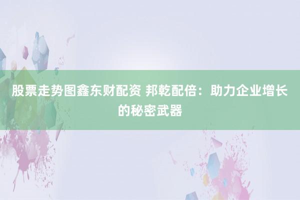 股票走势图鑫东财配资 邦乾配倍：助力企业增长的秘密武器
