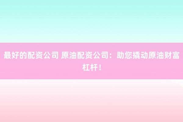 最好的配资公司 原油配资公司：助您撬动原油财富杠杆！