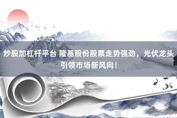 炒股加杠杆平台 隆基股份股票走势强劲，光伏龙头引领市场新风向！