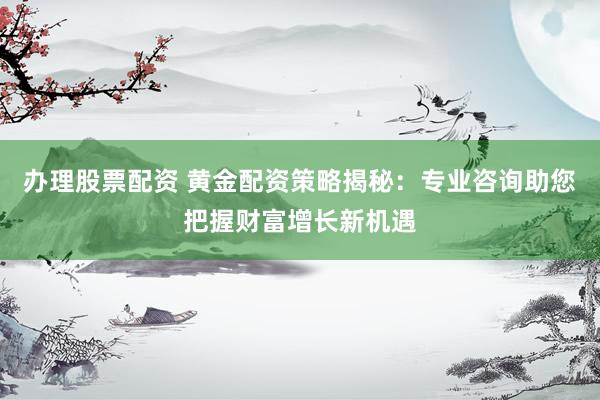 办理股票配资 黄金配资策略揭秘：专业咨询助您把握财富增长新机遇
