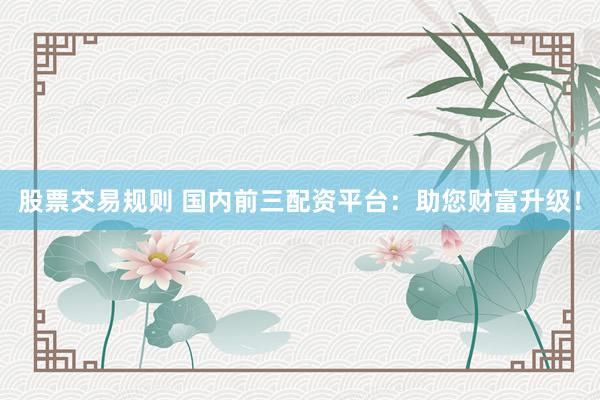 股票交易规则 国内前三配资平台：助您财富升级！