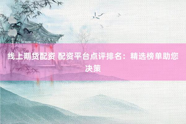 线上期货配资 配资平台点评排名：精选榜单助您决策
