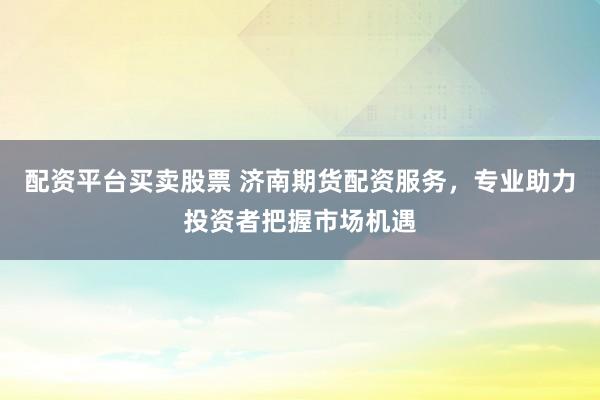 配资平台买卖股票 济南期货配资服务，专业助力投资者把握市场机遇