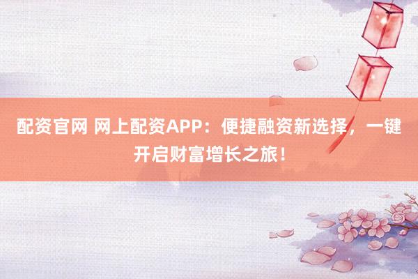 配资官网 网上配资APP：便捷融资新选择，一键开启财富增长之旅！