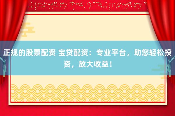 正规的股票配资 宝贷配资：专业平台，助您轻松投资，放大收益！