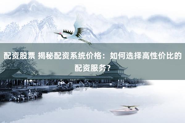 配资股票 揭秘配资系统价格：如何选择高性价比的配资服务？