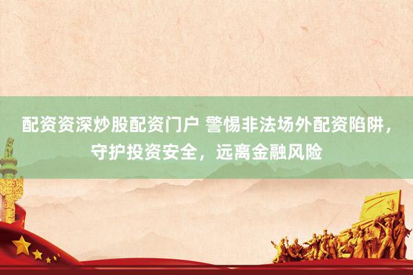 配资资深炒股配资门户 警惕非法场外配资陷阱，守护投资安全，远离金融风险