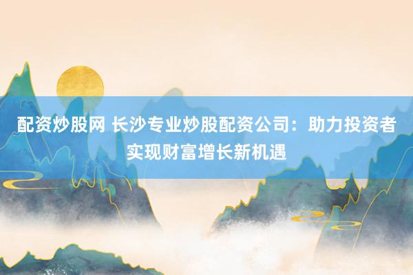 配资炒股网 长沙专业炒股配资公司：助力投资者实现财富增长新机遇