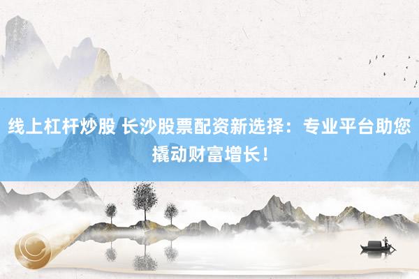 线上杠杆炒股 长沙股票配资新选择：专业平台助您撬动财富增长！