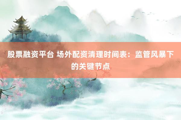 股票融资平台 场外配资清理时间表：监管风暴下的关键节点