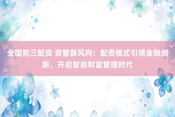 全国前三配资 资管新风向：配资模式引领金融创新，开启智能财富管理时代