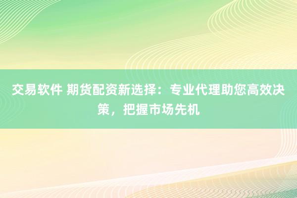 交易软件 期货配资新选择：专业代理助您高效决策，把握市场先机