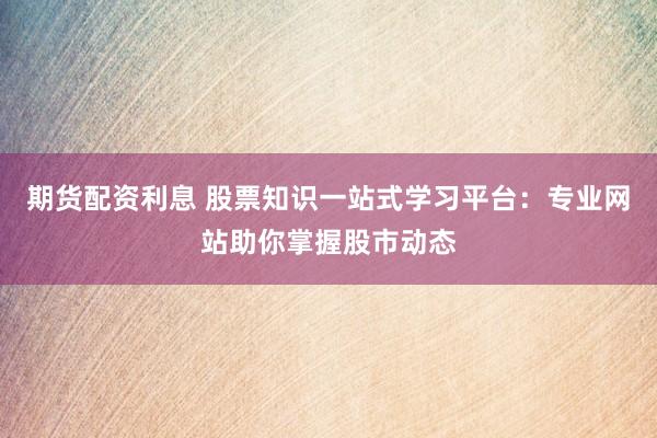 期货配资利息 股票知识一站式学习平台：专业网站助你掌握股市动态