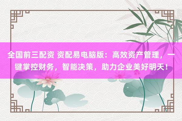 全国前三配资 资配易电脑版：高效资产管理，一键掌控财务，智能决策，助力企业美好明天！