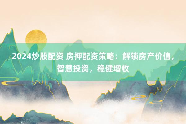 2024炒股配资 房押配资策略：解锁房产价值，智慧投资，稳健增收