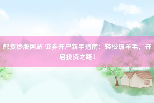 配资炒股网站 证券开户新手指南：轻松薅羊毛，开启投资之路！